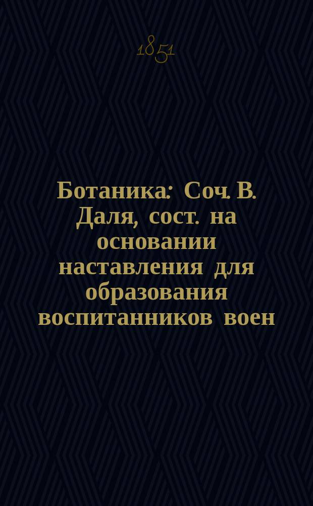 Ботаника : Соч. В. Даля, сост. на основании наставления для образования воспитанников воен.-учеб. заведений... 24 дек. 1848 г