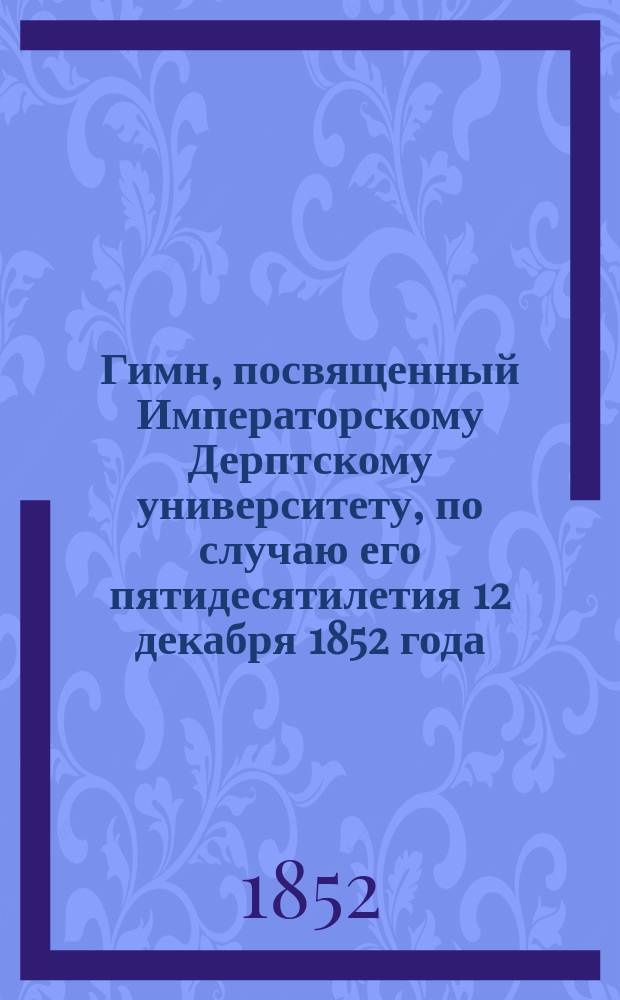 Гимн, посвященный Императорскому Дерптскому университету, по случаю его пятидесятилетия 12 декабря 1852 года