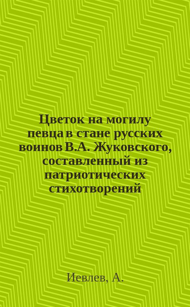 Цветок на могилу певца в стане русских воинов [В.А. Жуковского], составленный из патриотических стихотворений, соч. А. Иевлева