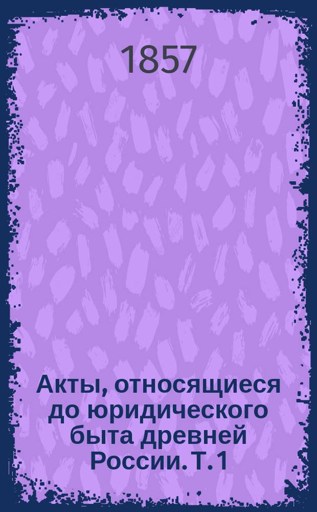 Акты, относящиеся до юридического быта древней России. Т. 1 : Выборы, выписи, грамоты, данные, доклады, допросы, досмотры, доезды, духовные, дела, дельные записки, записи, изветы