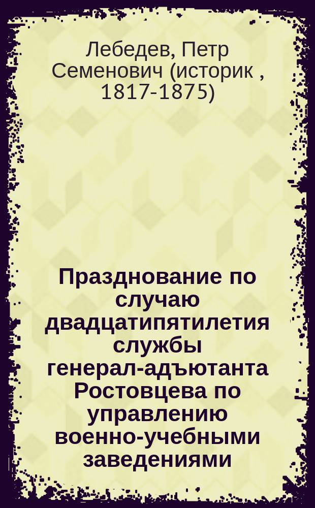 Празднование по случаю двадцатипятилетия службы генерал-адъютанта Ростовцева по управлению военно-учебными заведениями : Ст. полк. Лебедева : С прил. речей Билярского, де-Роберти, Греча, Н.И., приветств. писем и стихотворений