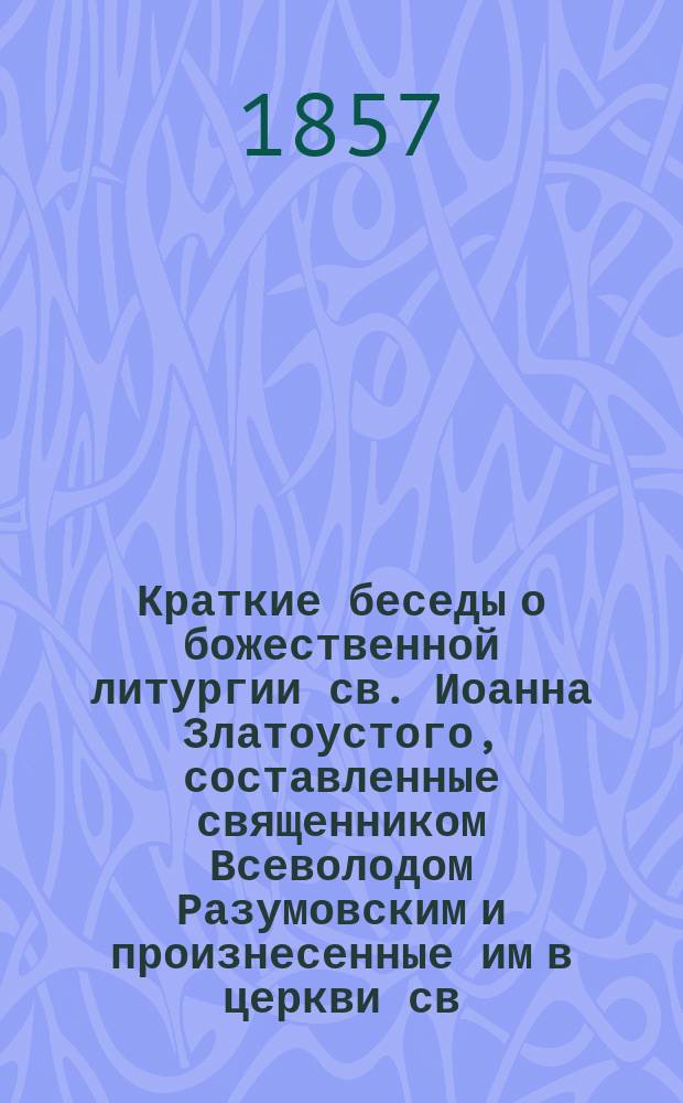 Краткие беседы о божественной литургии св. Иоанна Златоустого, составленные священником Всеволодом Разумовским и произнесенные им в церкви св. Апостола Павла...