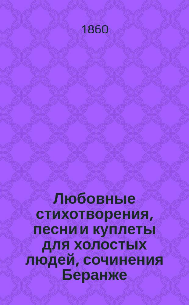 Любовные стихотворения, песни и куплеты для холостых людей, сочинения Беранже (перев. Курочкина, Ленского и Ромера), Полежаева, Кольцова, Мятлева, Некрасова, Мея, Федорова, Дершау и других
