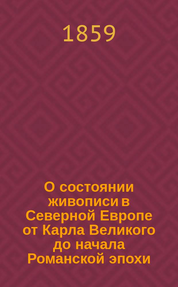 О состоянии живописи в Северной Европе от Карла Великого до начала Романской эпохи : (IX и X столетия) : По неопис. и неизд. миниатюрам в рукописях, хранящихся в церк., публ. и част. б-ках в Бельгии и Германии