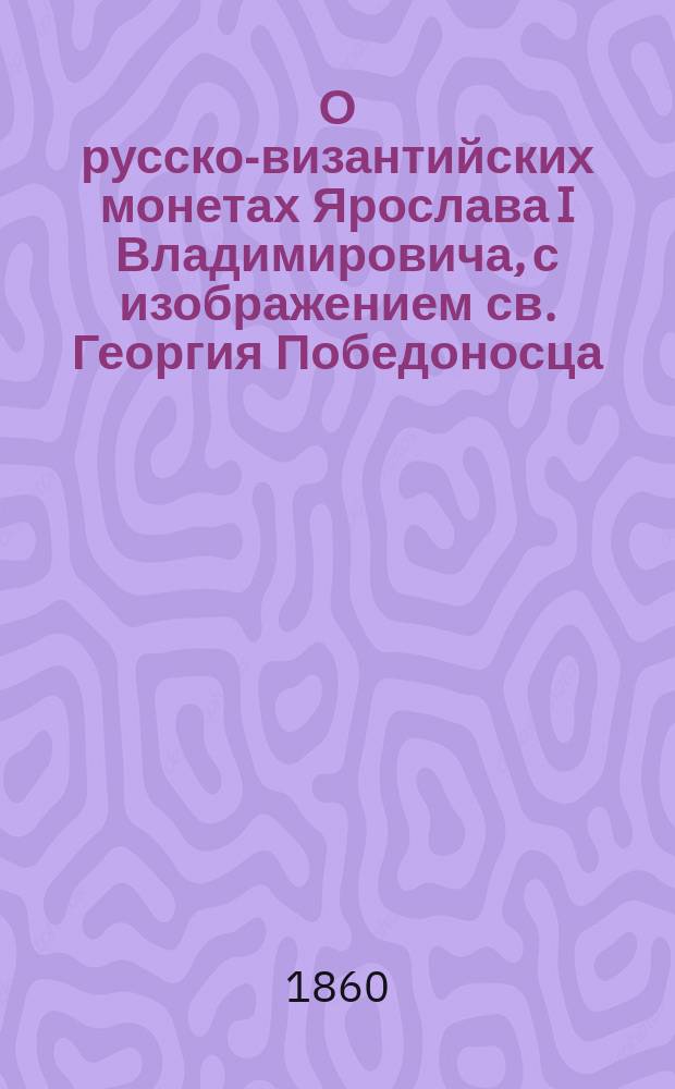 О русско-византийских монетах Ярослава I Владимировича, с изображением св. Георгия Победоносца : Ист.-нумизмат. исслед. А. Куника, чл. Акад. наук, хранителя рус. монет при Эрмитаже и чл. Археогр. комис. при М-ве нар. прос