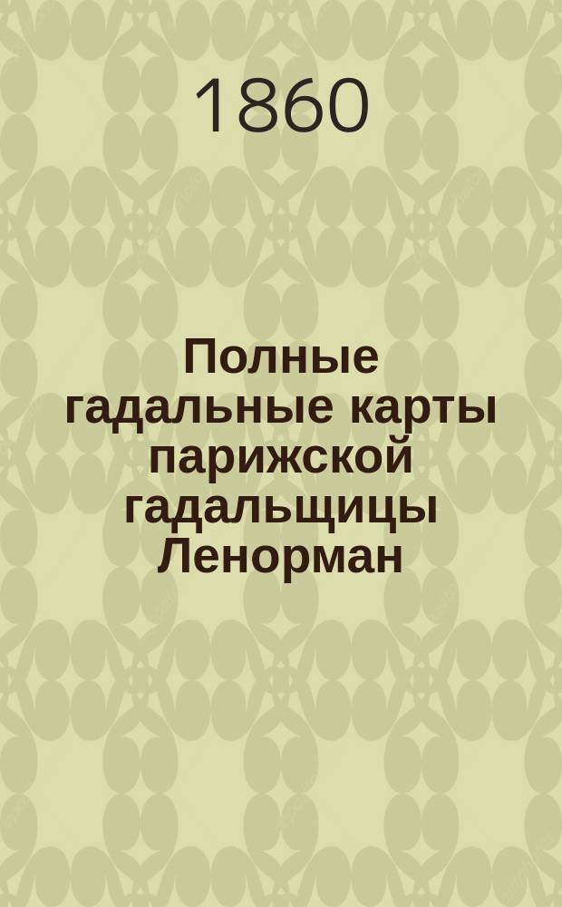 Полные гадальные карты парижской гадальщицы Ленорман : Новое открытое таинство картомантии, т. е. гадания на картах, заменяющее все гадательные книги, бобы, кофе-гадания и предсказывающее о будущем в стихах и прозе