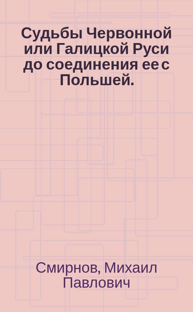 Судьбы Червонной или Галицкой Руси до соединения ее с Польшей. (1387) : Рассужд., напис. для получения степ. магистра