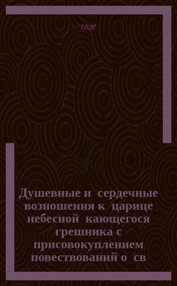 Душевные и сердечные возношения к царице небесной кающегося грешника с присовокуплением повествований о св. явленной и чудотворной ее иконе Казанской : Печ. с изд. 1859 г. без перем