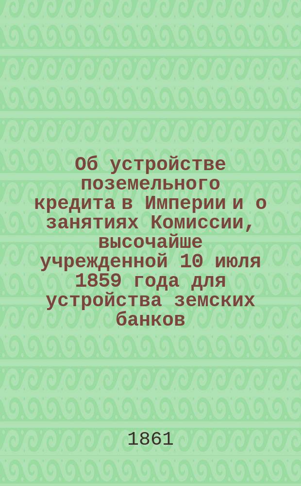 Об устройстве поземельного кредита в Империи и о занятиях Комиссии, высочайше учрежденной 10 июля 1859 года для устройства земских банков : Записка чл.-упр. делами Комис. В.П. Безобразова, представл. г. министру финансов в мае 1861 г