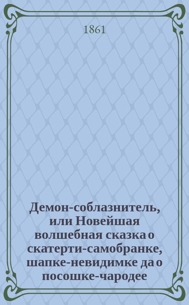 Демон-соблазнитель, или Новейшая волшебная сказка о скатерти-самобранке, шапке-невидимке да о посошке-чародее : В 3 ч., в стихах : С 5 песнями