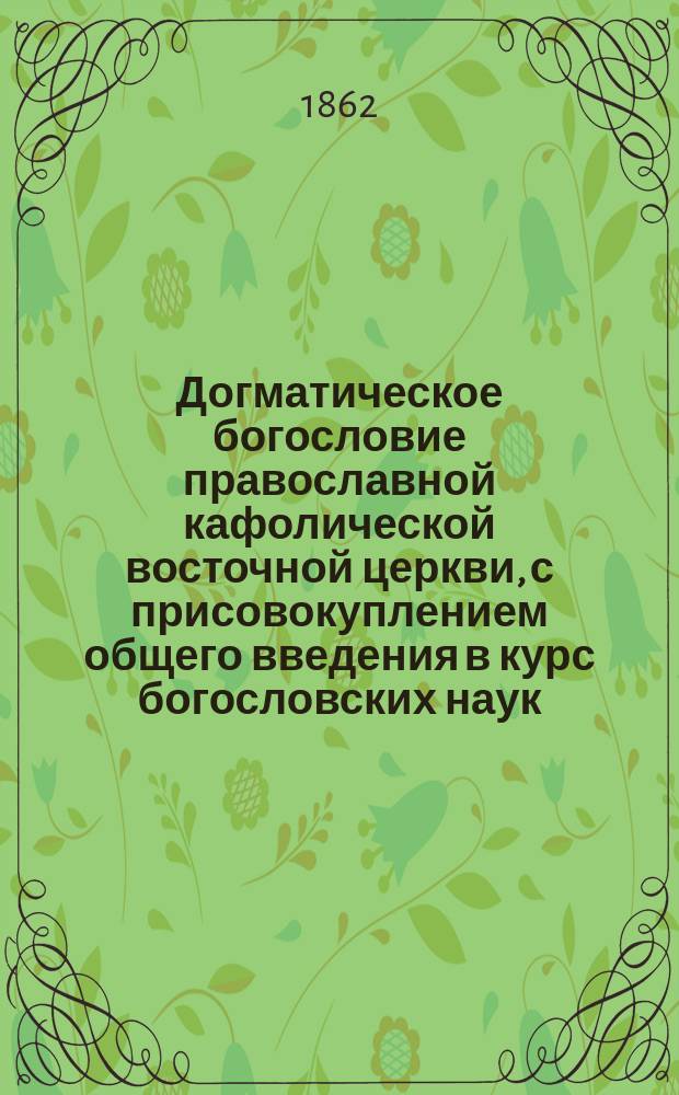 Догматическое богословие православной кафолической восточной церкви, с присовокуплением общего введения в курс богословских наук, составленное ректором Киевской духовной академии, доктором богословия, архимандритом Антонием