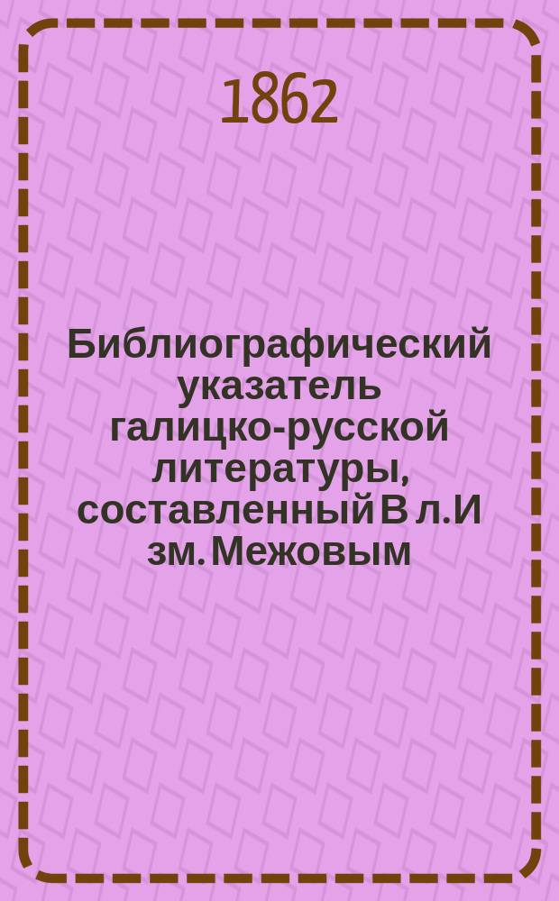 Библиографический указатель галицко-русской литературы, составленный В[л]. И[зм]. Межовым