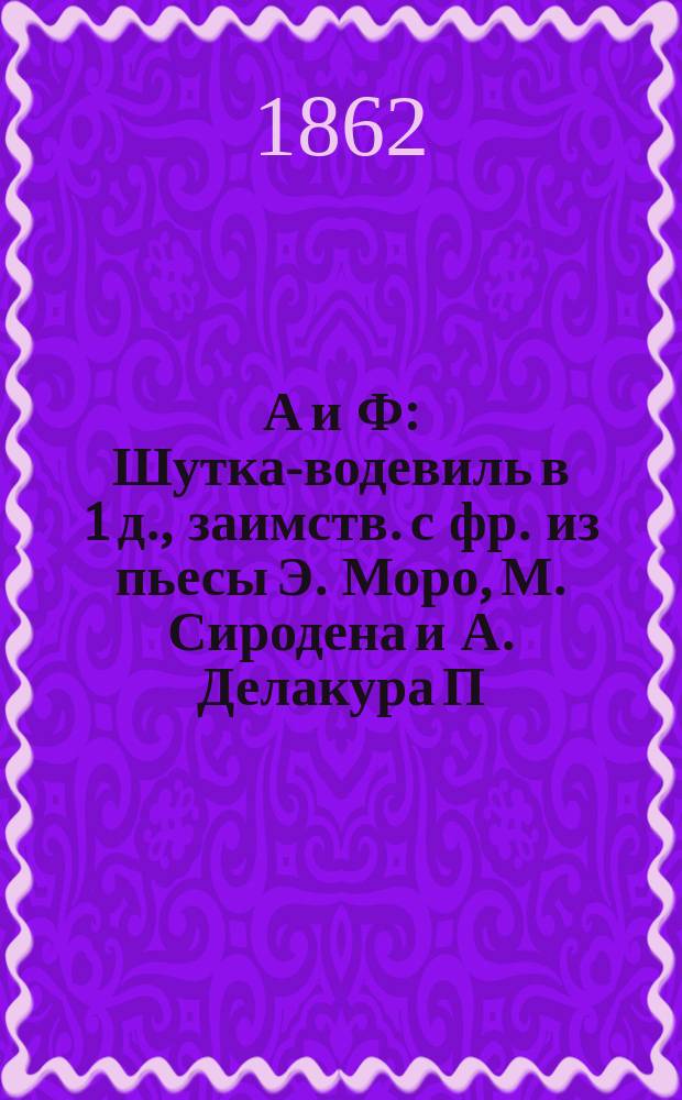 А и Ф : Шутка-водевиль в 1 д., заимств. с фр. из пьесы Э. Моро, М. Сиродена и А. Делакура П.С. Федоровым