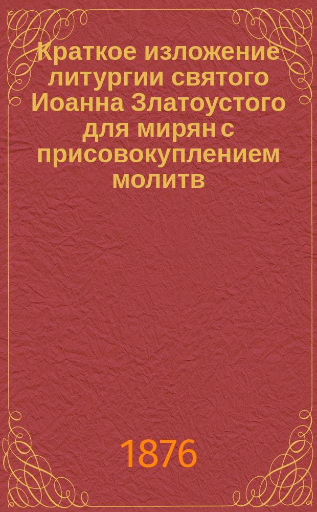 Краткое изложение литургии святого Иоанна Златоустого для мирян с присовокуплением молитв, изданных с благословения Святейшего правительствующего синода, для чтения их при божественной литургии