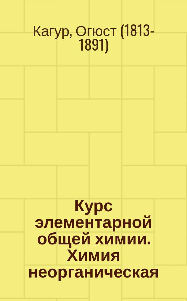 Курс элементарной общей химии. Химия неорганическая : Уроки, чит. в Центр. шк. искусств и мануфактур Огюстом Кагуром, экзаминатором по химии при выходе воспитанников Политехн. шк., пробирером на Монетном дворе в Париже... и пр