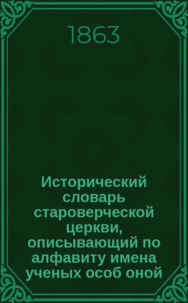 Исторический словарь староверческой церкви, описывающий по алфавиту имена ученых особ оной, основателей согласий, пастырей и буквалистов, с показанием их церкви, отличий, звания, жизни, лет, кончины и проч.