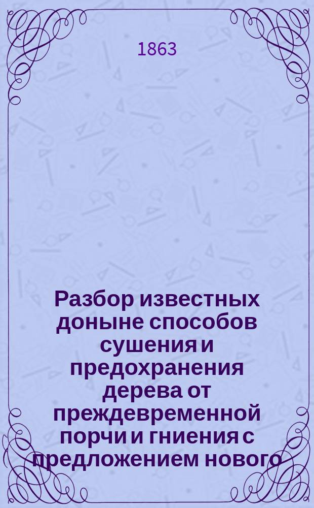 Разбор известных доныне способов сушения и предохранения дерева от преждевременной порчи и гниения с предложением нового, более действительного способа