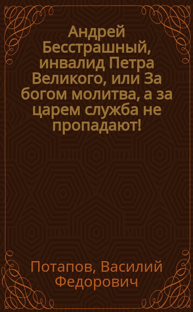 Андрей Бесстрашный, инвалид Петра Великого, или За богом молитва, а за царем служба не пропадают! : Рус. быль