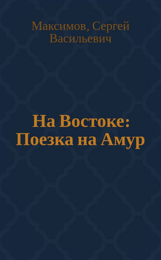 На Востоке : Поезка на Амур (в 1860-1861 г.) : Дорож. заметки и воспоминания С. Максимова