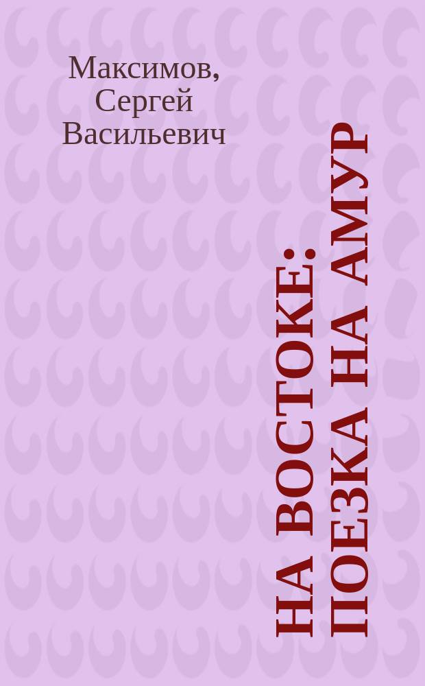 На Востоке : Поезка на Амур (в 1860-1861 г.) : Дорож. заметки и воспоминания С. Максимова