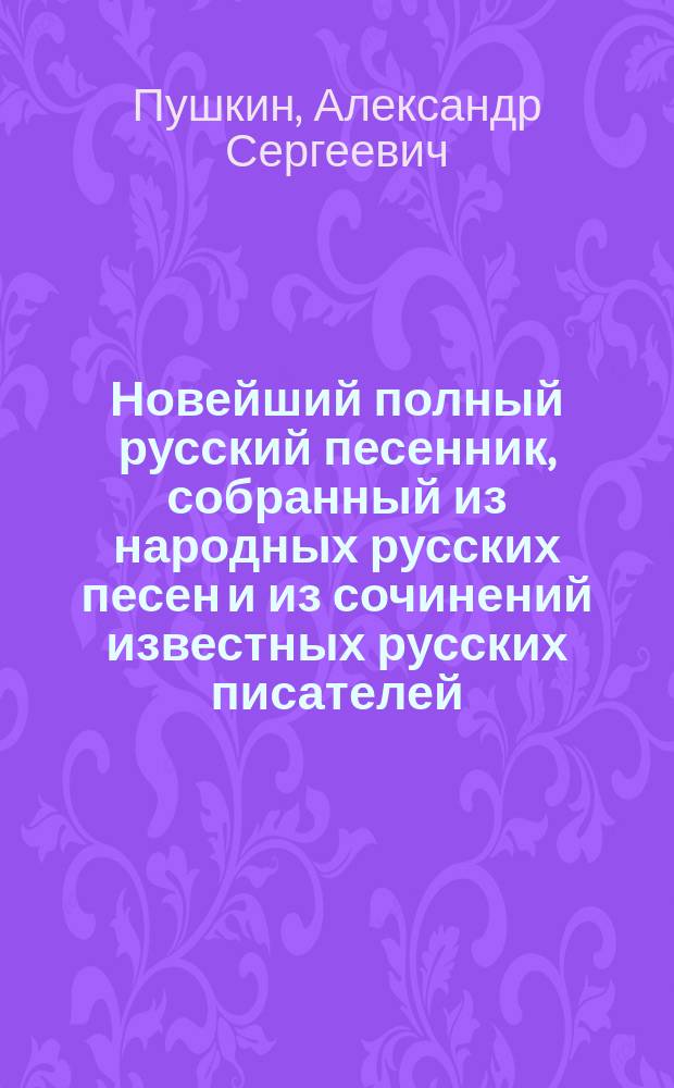 Новейший полный русский песенник, собранный из народных русских песен и из сочинений известных русских писателей: Пушкина, Жуковского, Лермонтова и др., а также содержащий песни святочные, хороводные, подблюдные, свадебные и проч. : В 4 ч