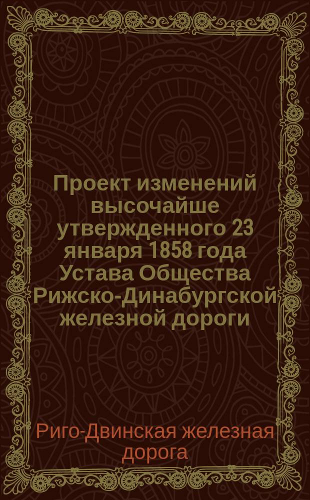 Проект изменений высочайше утвержденного 23 января 1858 года Устава Общества Рижско-Динабургской железной дороги