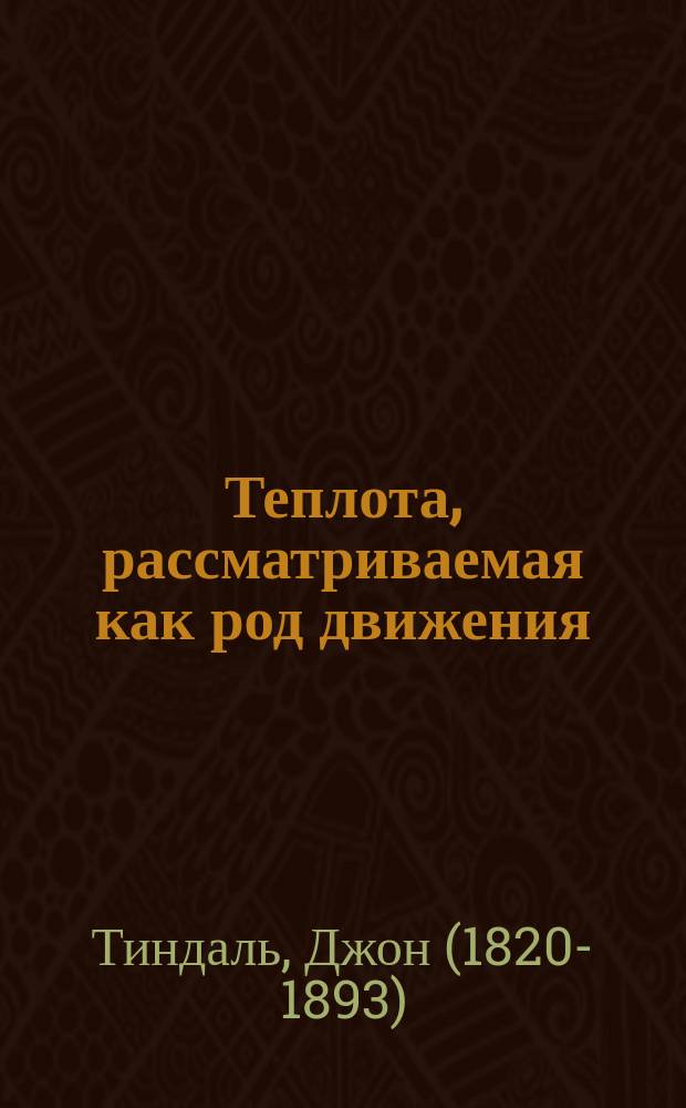 Теплота, рассматриваемая как род движения : Двенадцать лекций Джона Тиндалля, проф. физики в Великобрит. королев. ин-те