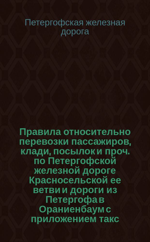 Правила относительно перевозки пассажиров, клади, посылок и проч. по Петергофской железной дороге Красносельской ее ветви и дороги из Петергофа в Ораниенбаум с приложением такс (тарифов) за провоз пассажиров и проч., а также классификации товаров и проч.