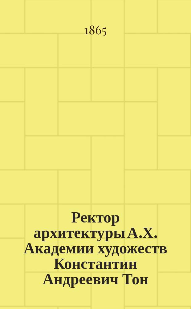 Ректор архитектуры А.Х. [Академии художеств] Константин Андреевич Тон : (Биогр. очерк) : Ко дню празднования пятидесятилетия его архитектур. деятельности 1 сент. 1865 г