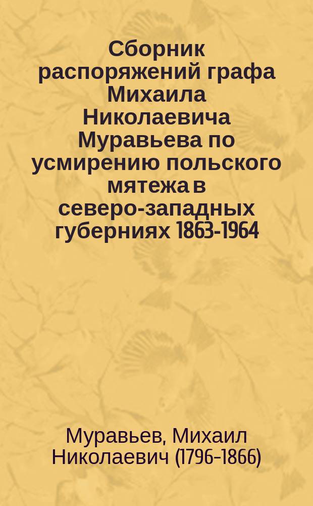 Сборник распоряжений графа Михаила Николаевича Муравьева по усмирению польского мятежа в северо-западных губерниях 1863-1964