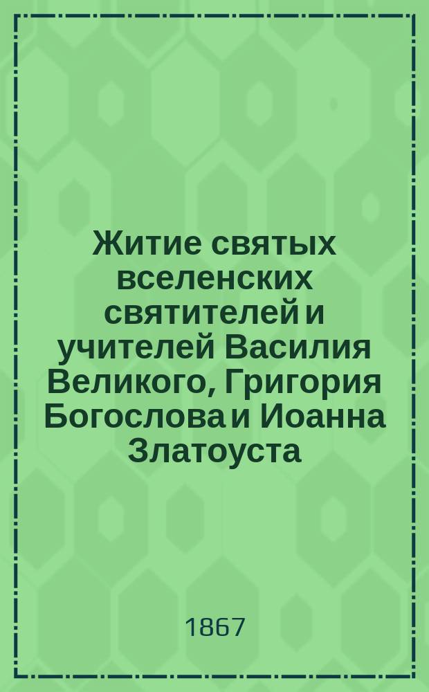 Житие святых вселенских святителей и учителей Василия Великого, Григория Богослова и Иоанна Златоуста : (С прил. хромолитогр. изобр. сих святителей)