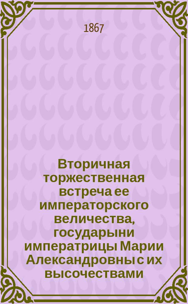 Вторичная торжественная встреча ее императорского величества, государыни императрицы Марии Александровны с их высочествами, великими князьями Сергеем и Павлом Александровичами, и великой княжной Марией Александровной, жителями г. Кишинева 26 октября 1867 года
