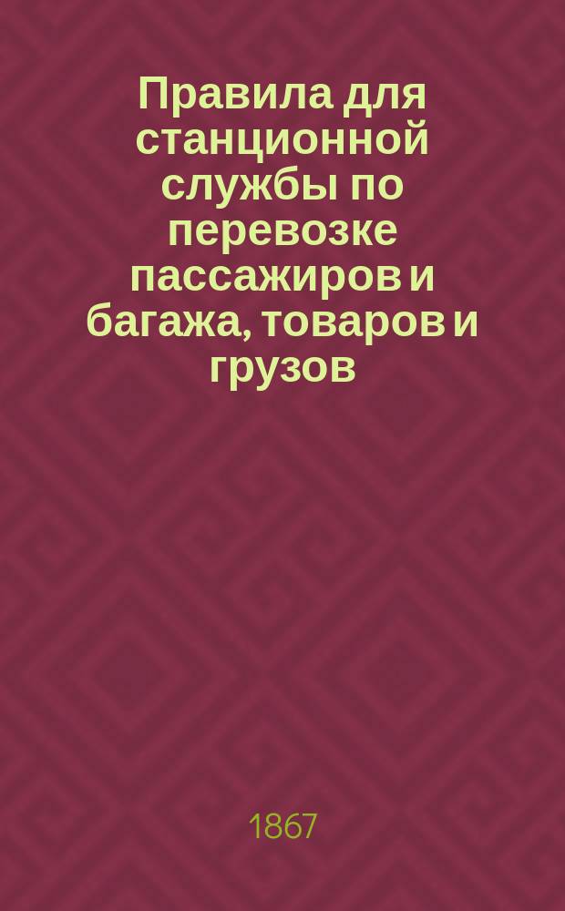 Правила для станционной службы по перевозке пассажиров и багажа, товаров и грузов : Утв. 14 нояб. 1867 г.