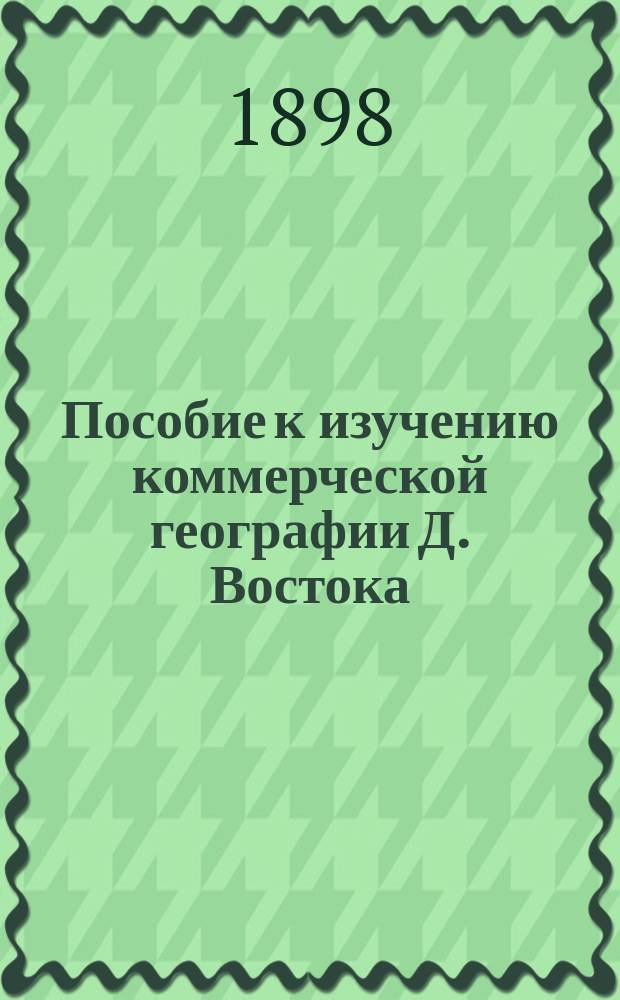 Пособие к изучению коммерческой географии Д. Востока (Маньчжурия, Монголия, Зап. Китай и Собственный Китай) : Курс, читан. в дополн. практич. классе Д. Позднеевым, 1898