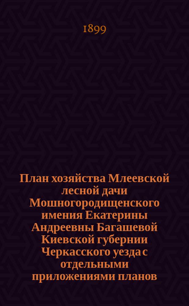 План хозяйства Млеевской лесной дачи Мошногородищенского имения Екатерины Андреевны Багашевой Киевской губернии Черкасского уезда с отдельными приложениями планов: 1) специального, 2) лесонасаждений, 3) топографического, в соединении с планом сечей и сети просек, 4) почвенного : На десятилетие с 1 авг. 1898 г. по 1 авг. 1908 г
