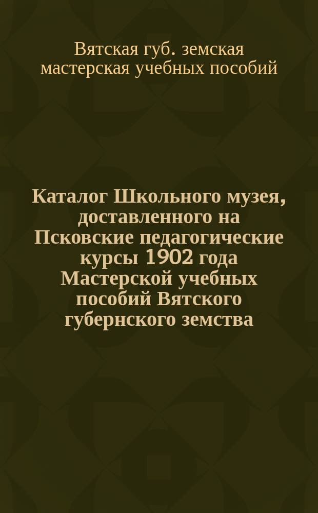Каталог Школьного музея, доставленного на Псковские педагогические курсы 1902 года Мастерской учебных пособий Вятского губернского земства
