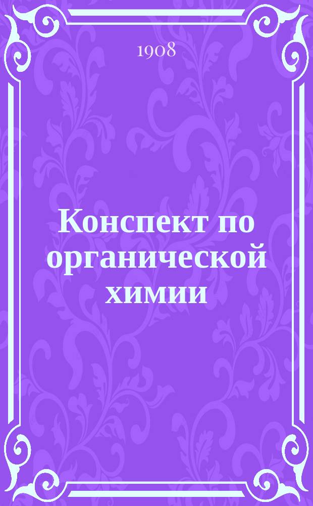 Конспект по органической химии : Применительно к требованиям Харьковского ун-та для студ.-медиков, фармацевтов и ветеринаров, сост. по руководствам Реформатского, Тихомирова и Энциклопед. словарю proff. d-ra Albert'a Eulenburg'a