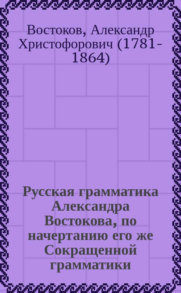 Русская грамматика Александра Востокова, по начертанию его же Сокращенной грамматики, полнее изложенная