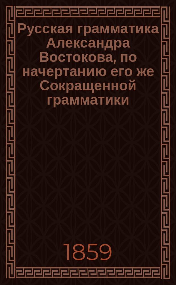 Русская грамматика Александра Востокова, по начертанию его же Сокращенной грамматики, полнее изложенная