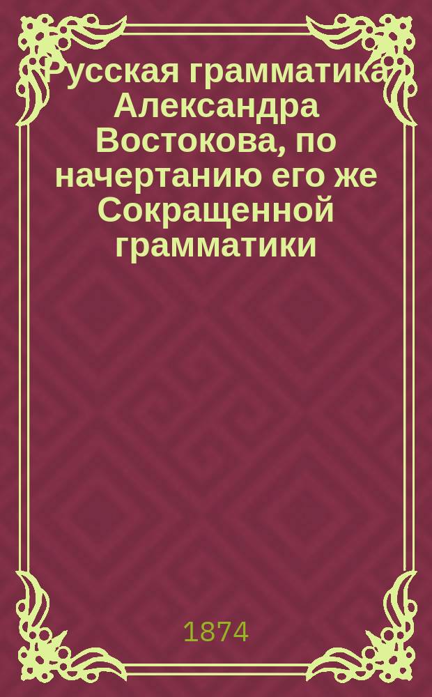 Русская грамматика Александра Востокова, по начертанию его же Сокращенной грамматики, полнее изложенная