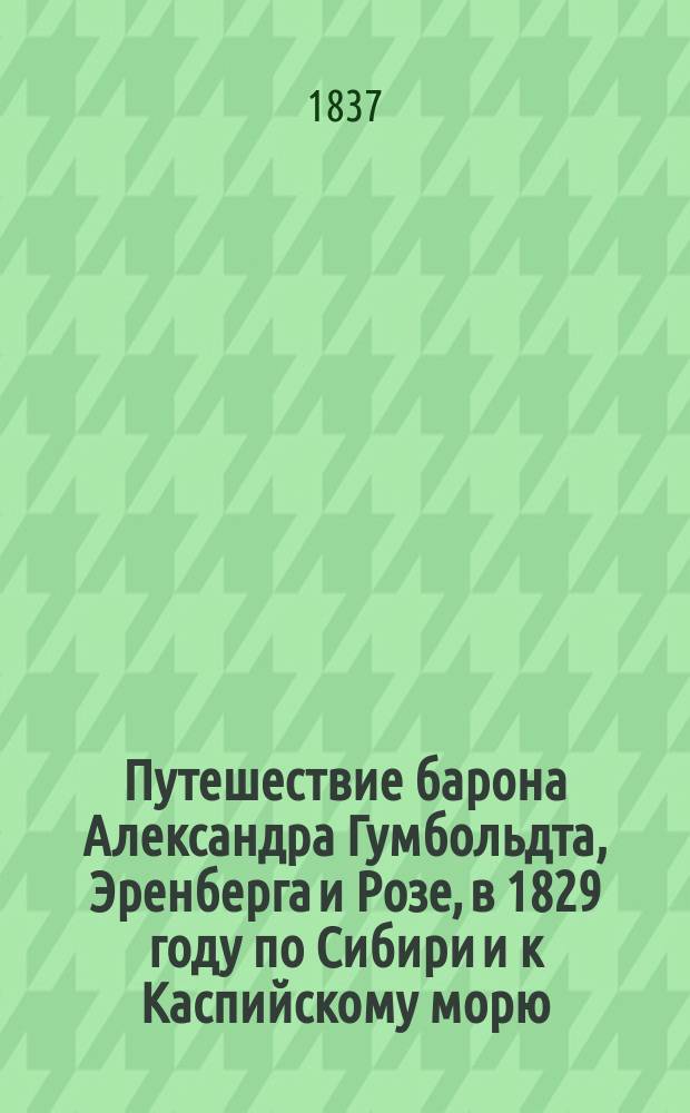 Путешествие барона Александра Гумбольдта, Эренберга и Розе, в 1829 году по Сибири и к Каспийскому морю : Соч., предлагаемое здесь в переводе, сост. г. Гумбольдтом из записок, чит. им в Берлин. и Париж. акад. наук...