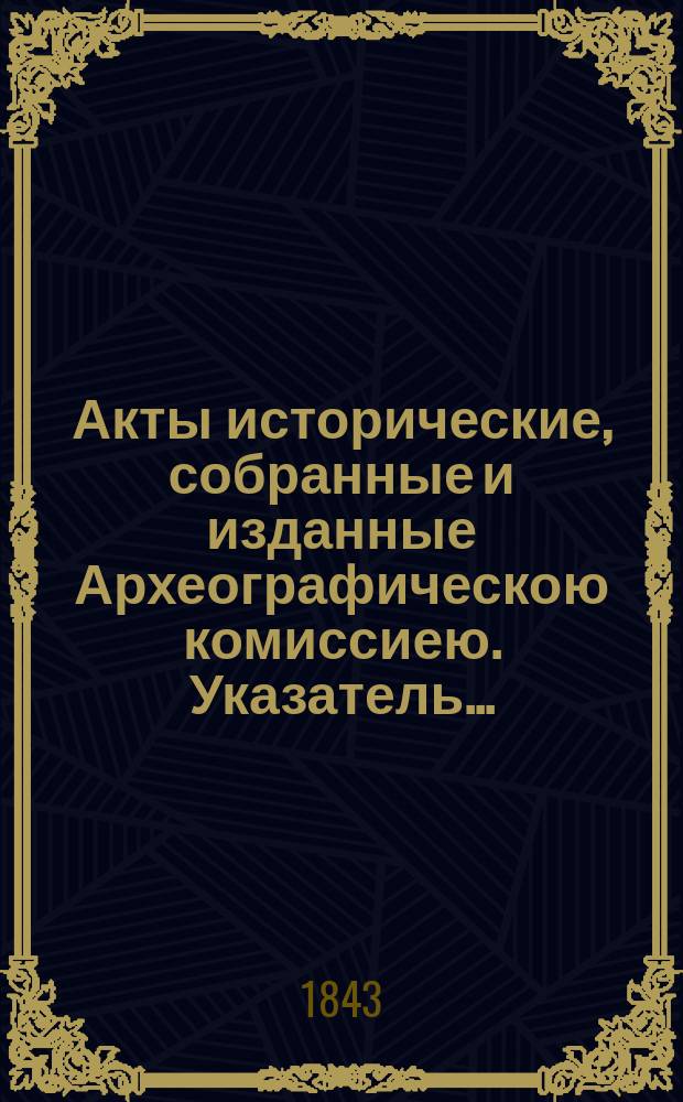 Акты исторические, собранные и изданные Археографическою комиссиею. Указатель...
