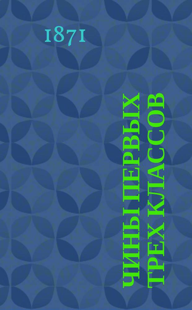 Чины первых трех классов : Исправлен по 10-е мая 1871 г.. Ч. 1