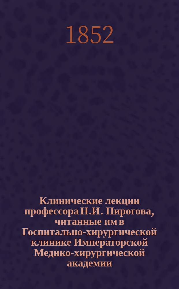 Клинические лекции профессора Н.И. Пирогова, читанные им в Госпитально-хирургической клинике Императорской Медико-хирургической академии, изданные его слушателями : Вып. 1-. Вып. 1