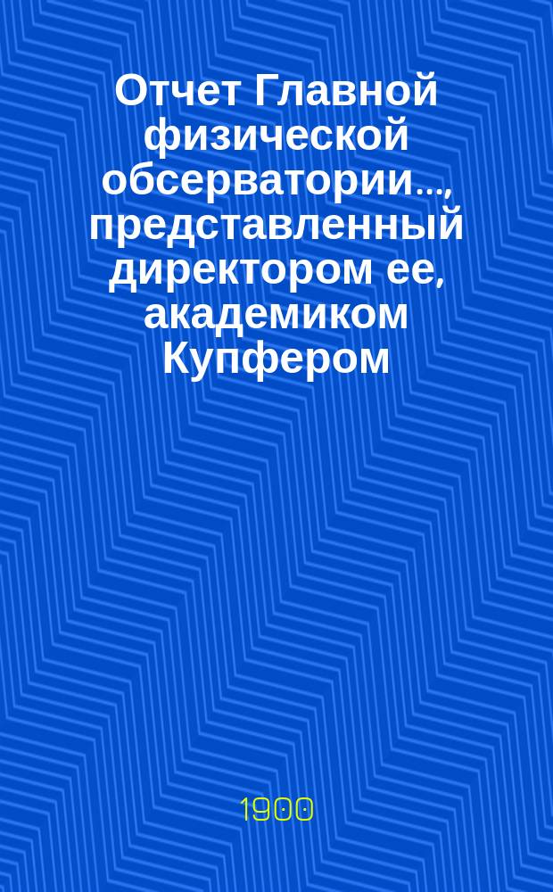 Отчет Главной физической обсерватории..., представленный директором ее, академиком Купфером, г. управляющему Министерством финансов... ... за 1899 г.