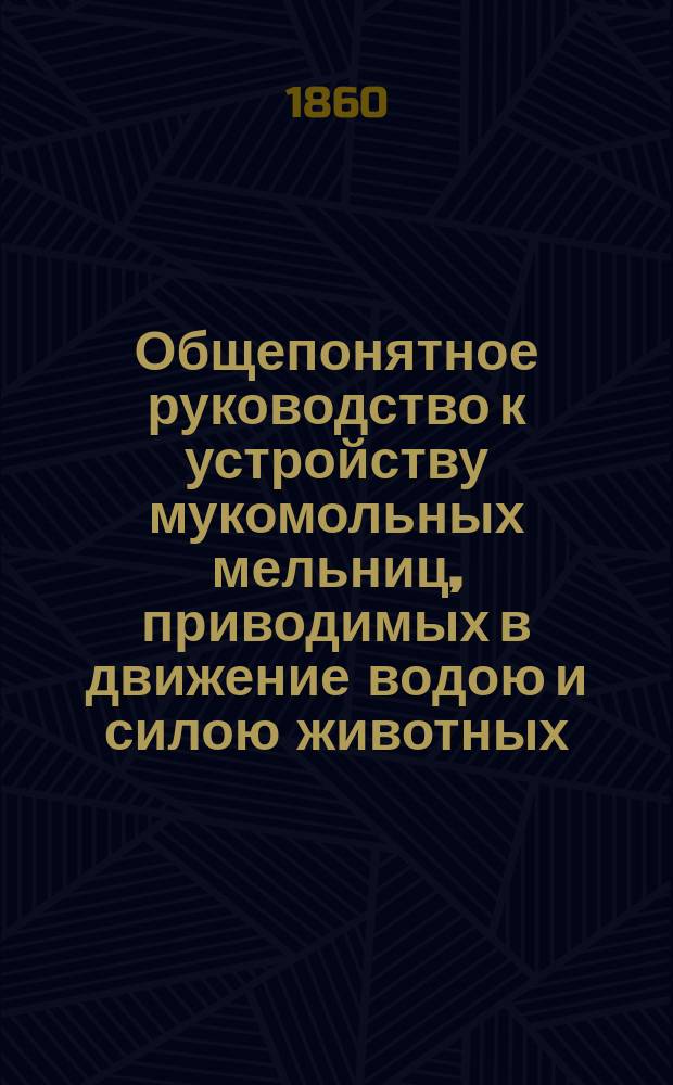 Общепонятное руководство к устройству мукомольных мельниц, приводимых в движение водою и силою животных. Ч. 2 : [Исполнительные механизмы, разного рода мельницы]