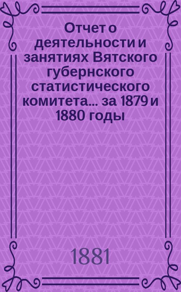 Отчет о деятельности и занятиях Вятского губернского статистического комитета... за 1879 и 1880 годы