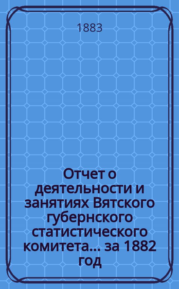 Отчет о деятельности и занятиях Вятского губернского статистического комитета... за 1882 год