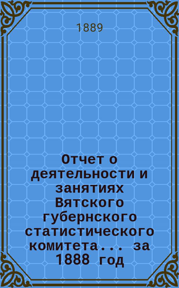Отчет о деятельности и занятиях Вятского губернского статистического комитета... за 1888 год