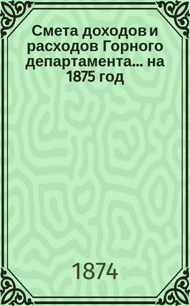 Смета доходов и расходов Горного департамента... на 1875 год : Приложения...